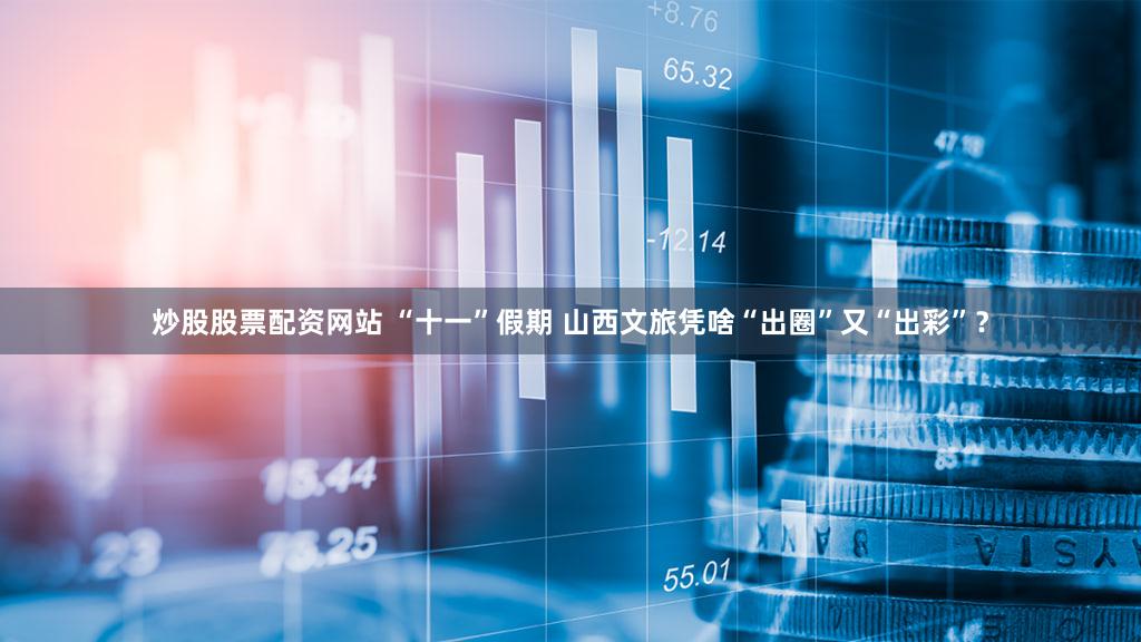 炒股股票配资网站 “十一”假期 山西文旅凭啥“出圈”又“出彩”?