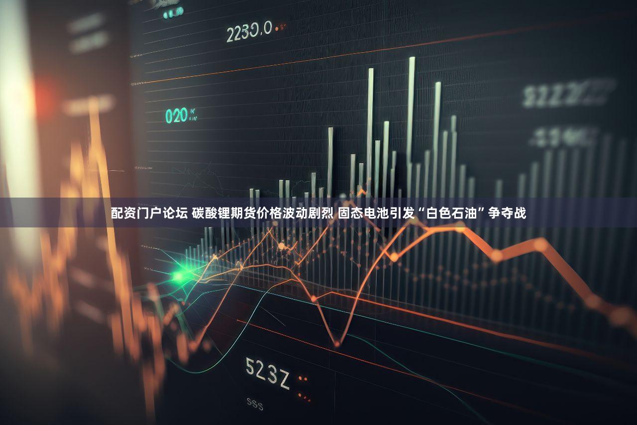 配资门户论坛 碳酸锂期货价格波动剧烈 固态电池引发“白色石油”争夺战