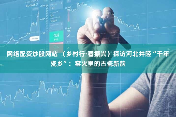 网络配资炒股网站 （乡村行·看振兴）探访河北井陉“千年瓷乡”：窑火里的古瓷新韵