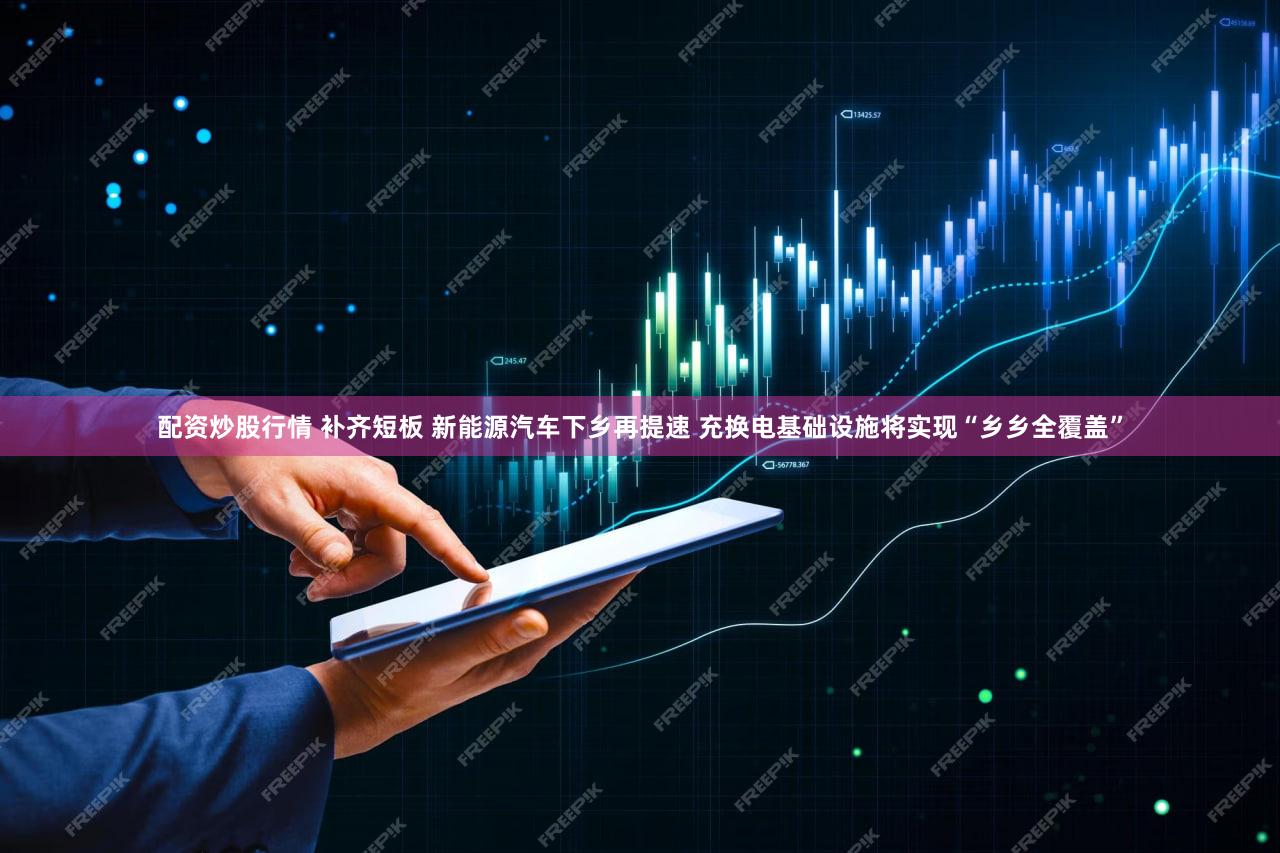 配资炒股行情 补齐短板 新能源汽车下乡再提速 充换电基础设施将实现“乡乡全覆盖”