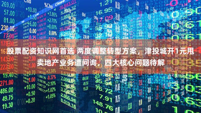 股票配资知识网首选 两度调整转型方案,津投城开1元甩卖地产业务遭问询,四大核心问题待解