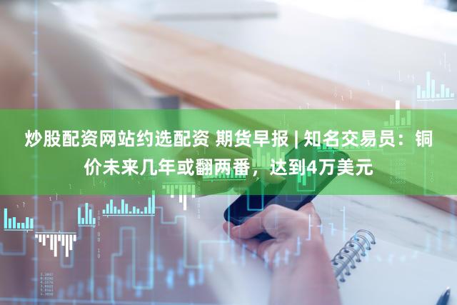 炒股配资网站约选配资 期货早报 | 知名交易员：铜价未来几年或翻两番，达到4万美元