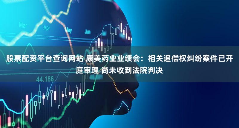 股票配资平台查询网站 康美药业业绩会：相关追偿权纠纷案件已开庭审理 尚未收到法院判决