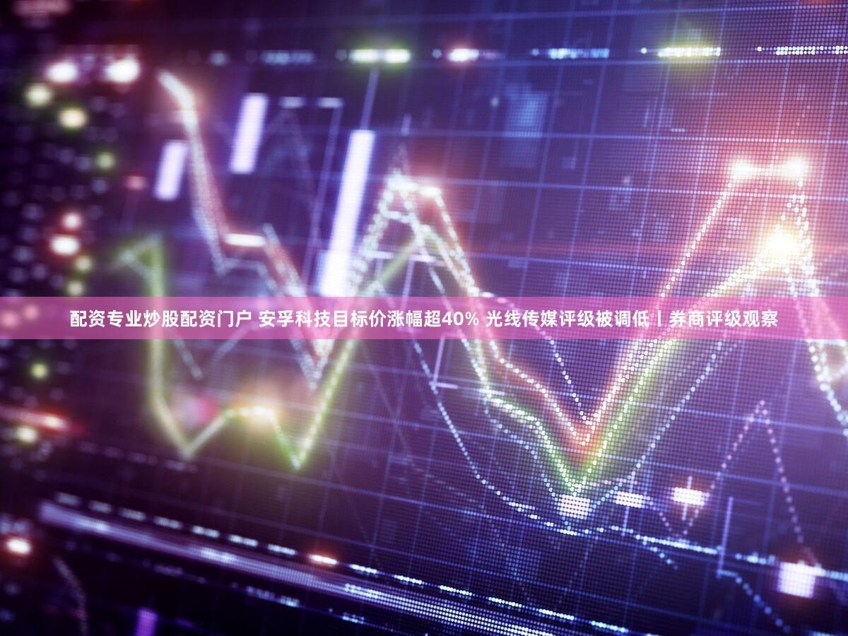 配资专业炒股配资门户 安孚科技目标价涨幅超40% 光线传媒评级被调低丨券商评级观察