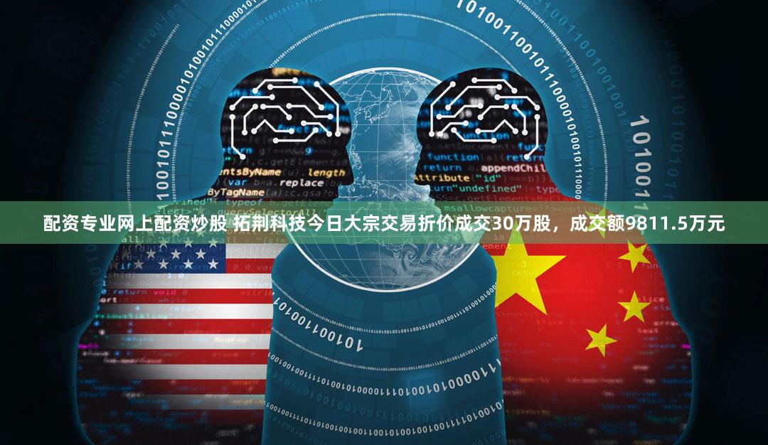 配资专业网上配资炒股 拓荆科技今日大宗交易折价成交30万股，成交额9811.5万元