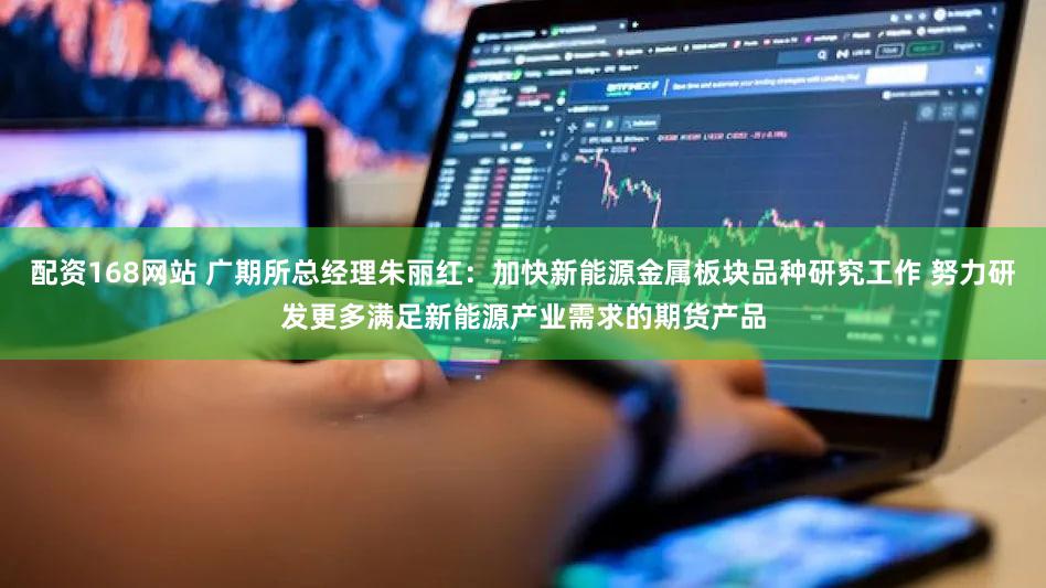 配资168网站 广期所总经理朱丽红：加快新能源金属板块品种研究工作 努力研发更多满足新能源产业需求的期货产品