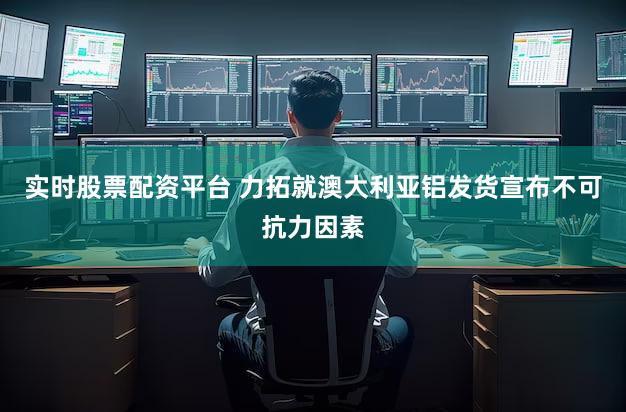 实时股票配资平台 力拓就澳大利亚铝发货宣布不可抗力因素