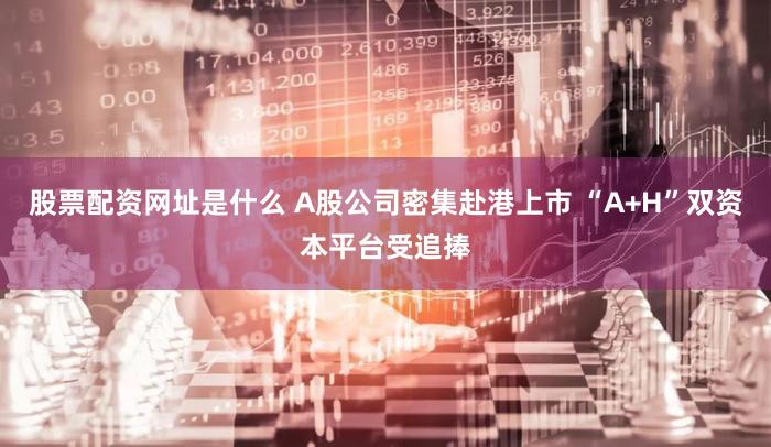 股票配资网址是什么 A股公司密集赴港上市 “A+H”双资本平台受追捧