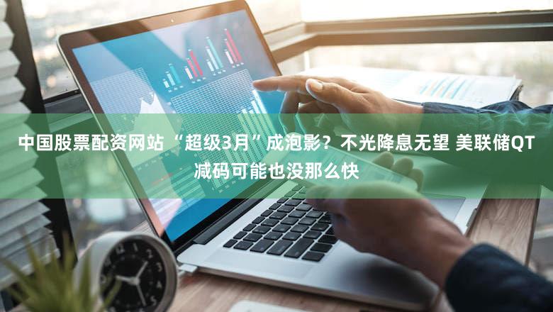 中国股票配资网站 “超级3月”成泡影？不光降息无望 美联储QT减码可能也没那么快