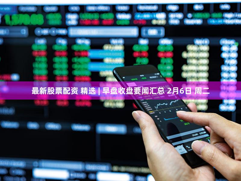 最新股票配资 精选 | 早盘收盘要闻汇总 2月6日 周二