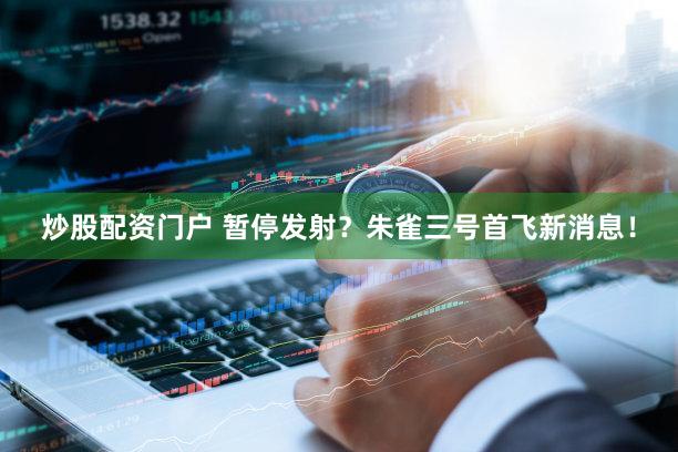 炒股配资门户 暂停发射？朱雀三号首飞新消息！