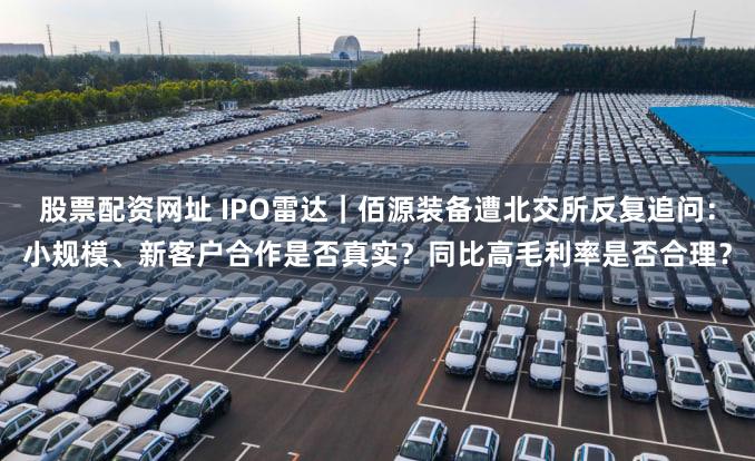 股票配资网址 IPO雷达｜佰源装备遭北交所反复追问：小规模、新客户合作是否真实？同比高毛利率是否合理？