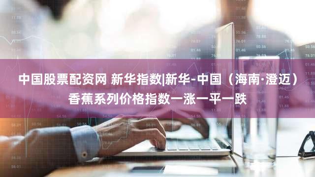 中国股票配资网 新华指数|新华-中国（海南·澄迈）香蕉系列价格指数一涨一平一跌