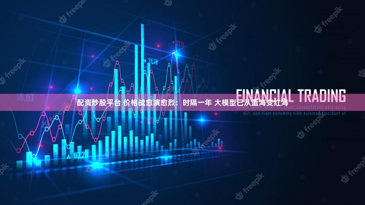 配资炒股平台 价格战愈演愈烈：时隔一年 大模型已从蓝海变红海