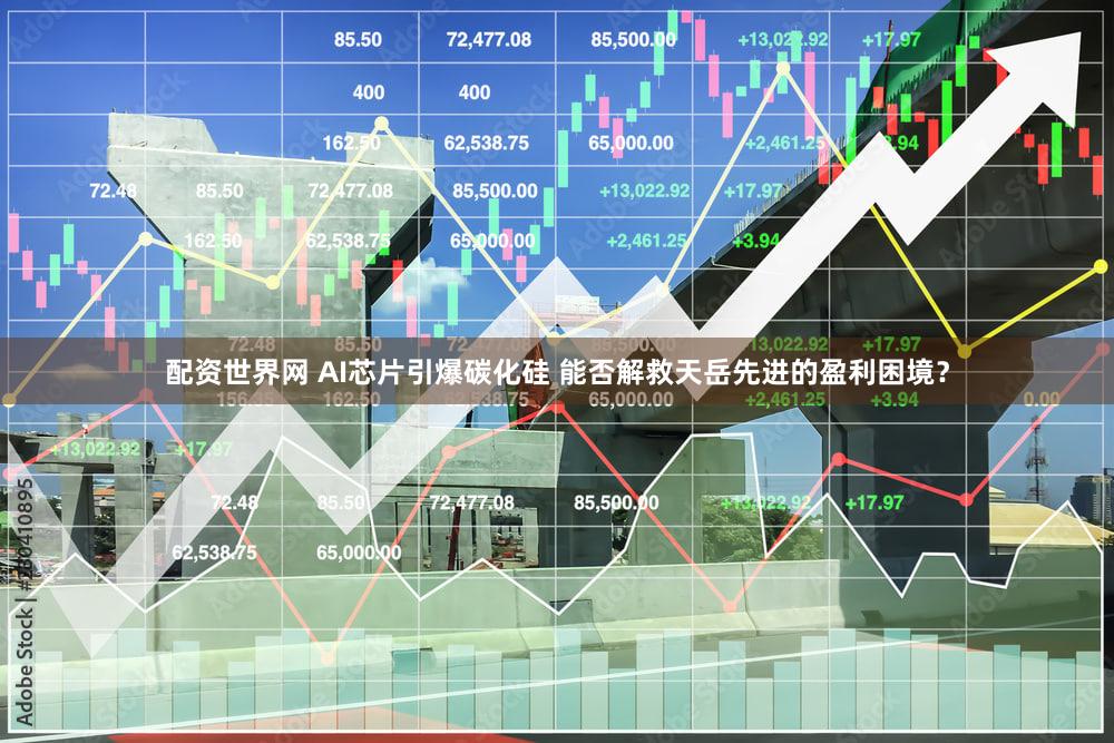 配资世界网 AI芯片引爆碳化硅 能否解救天岳先进的盈利困境？