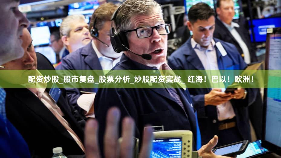 配资炒股_股市复盘_股票分析_炒股配资实战_ 红海！巴以！欧洲！