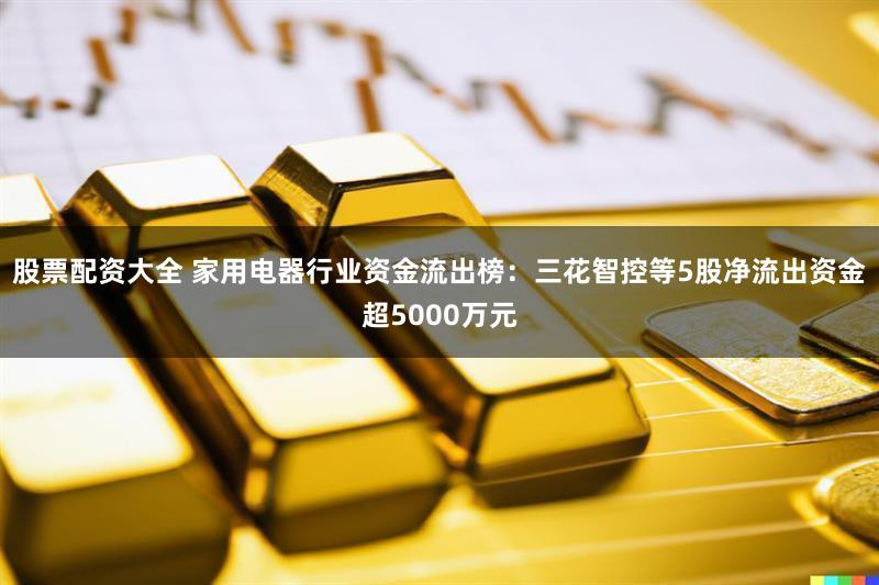 股票配资大全 家用电器行业资金流出榜：三花智控等5股净流出资金超5000万元