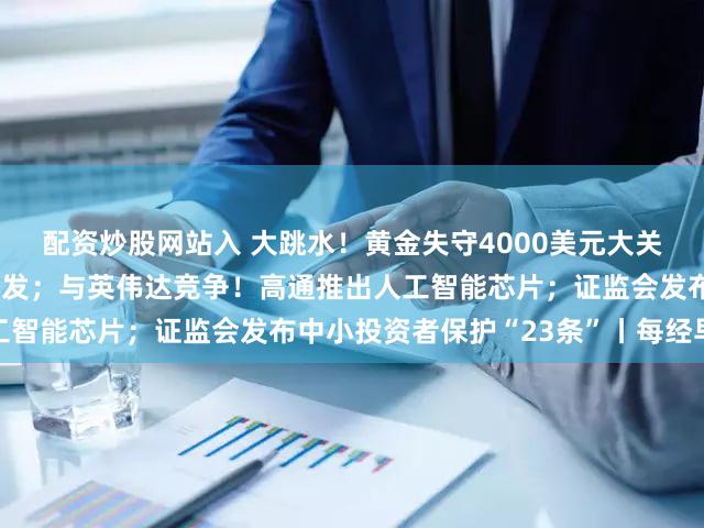 配资炒股网站入 大跳水！黄金失守4000美元大关；美股又新高，中概股爆发；与英伟达竞争！高通推出人工智能芯片；证监会发布中小投资者保护“23条”丨每经早参