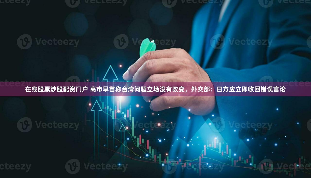 在线股票炒股配资门户 高市早苗称台湾问题立场没有改变，外交部：日方应立即收回错误言论