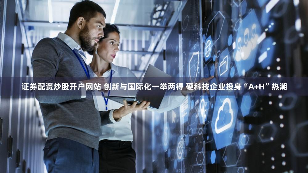 证券配资炒股开户网站 创新与国际化一举两得 硬科技企业投身“A+H”热潮