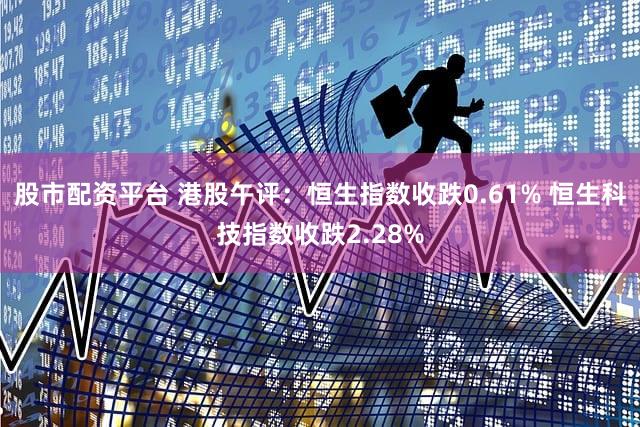 股市配资平台 港股午评：恒生指数收跌0.61% 恒生科技指数收跌2.28%