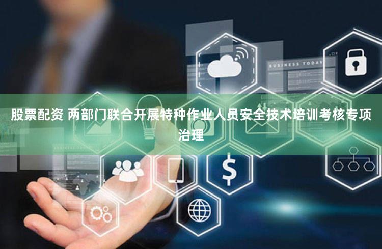 股票配资 两部门联合开展特种作业人员安全技术培训考核专项治理