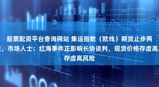 股票配资平台查询网站 集运指数（欧线）期货止步两连板，市场人士：红海事件正影响长协谈判，现货价格存虚高风险