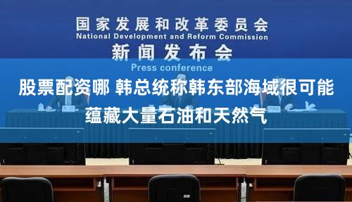 股票配资哪 韩总统称韩东部海域很可能蕴藏大量石油和天然气
