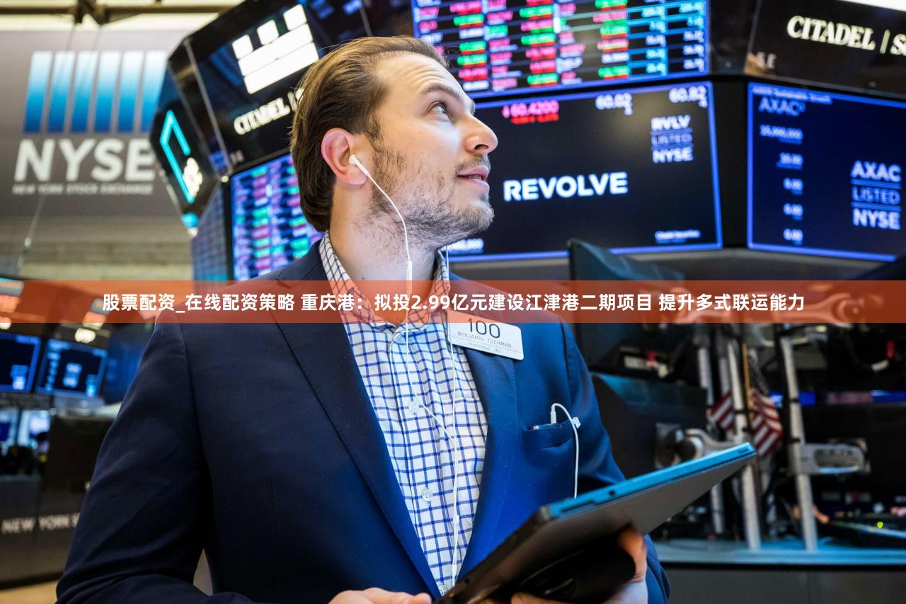 股票配资_在线配资策略 重庆港：拟投2.99亿元建设江津港二期项目 提升多式联运能力