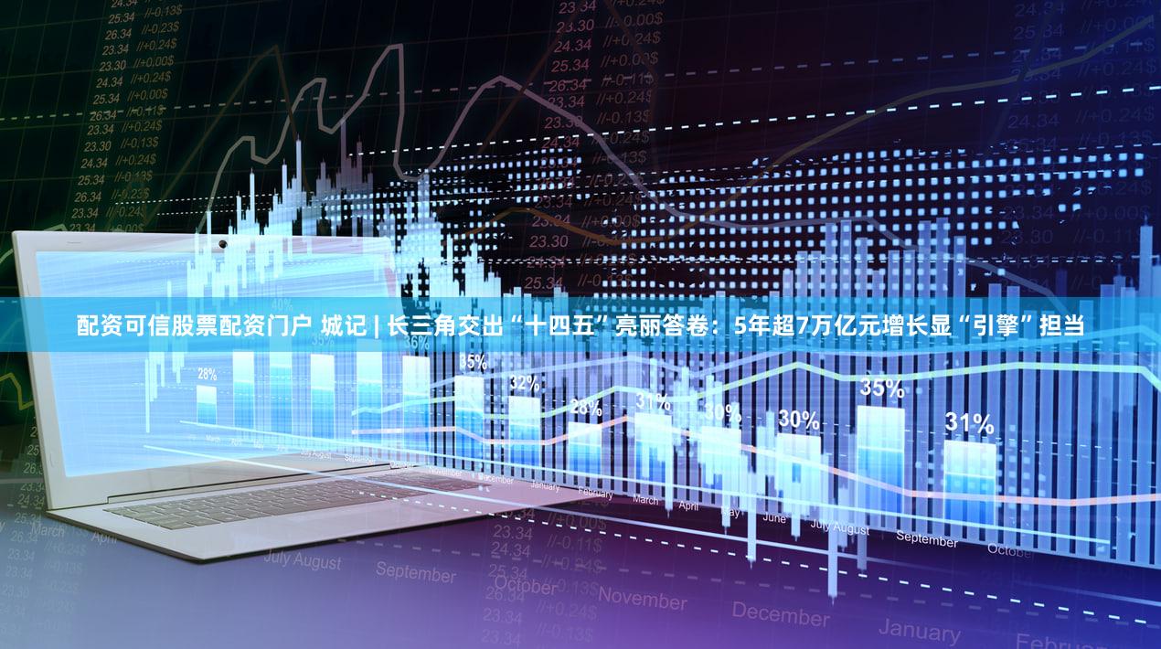 配资可信股票配资门户 城记 | 长三角交出“十四五”亮丽答卷：5年超7万亿元增长显“引擎”担当