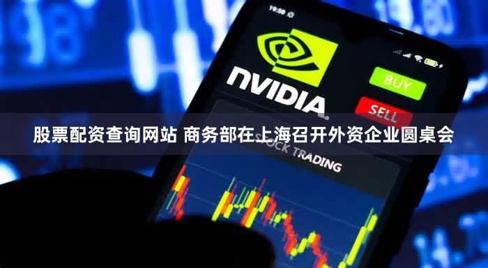 股票配资查询网站 商务部在上海召开外资企业圆桌会