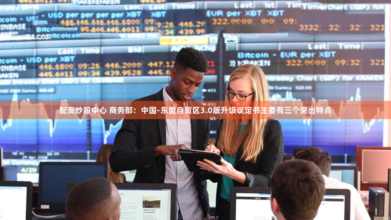 配资炒股中心 商务部：中国-东盟自贸区3.0版升级议定书主要有三个突出特点