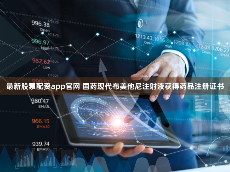 最新股票配资app官网 国药现代布美他尼注射液获得药品注册证书
