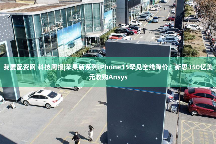 我要配资网 科技周报|苹果新系列iPhone15罕见全线降价;新思350亿美元收购Ansys