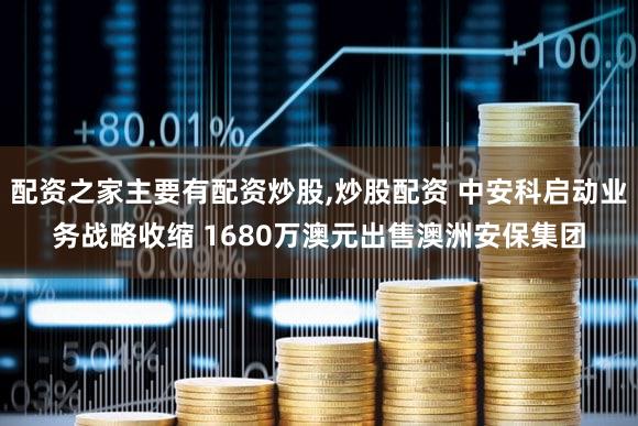 配资之家主要有配资炒股,炒股配资 中安科启动业务战略收缩 1680万澳元出售澳洲安保集团