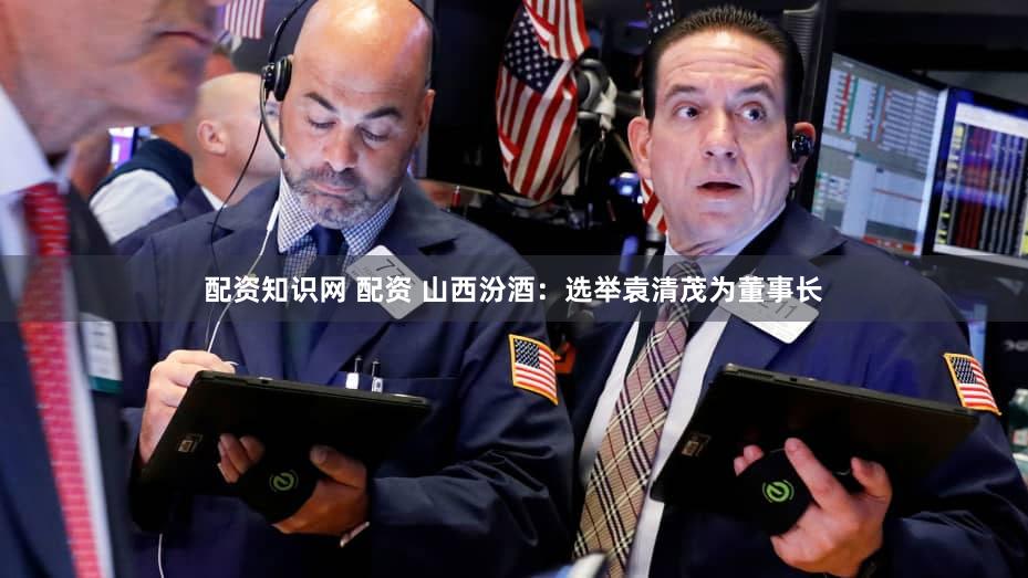 配资知识网 配资 山西汾酒：选举袁清茂为董事长