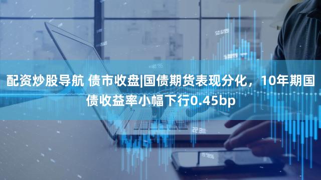 配资炒股导航 债市收盘|国债期货表现分化，10年期国债收益率小幅下行0.45bp
