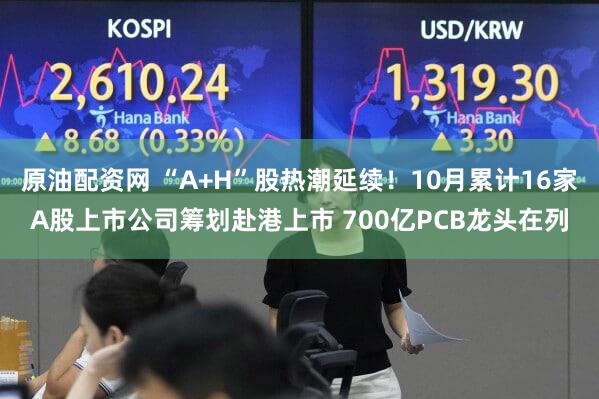 原油配资网 “A+H”股热潮延续！10月累计16家A股上市公司筹划赴港上市 700亿PCB龙头在列