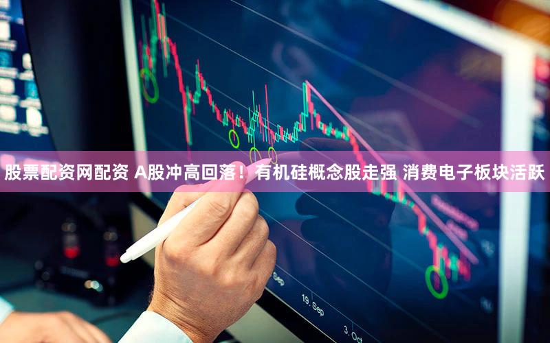 股票配资网配资 A股冲高回落！有机硅概念股走强 消费电子板块活跃