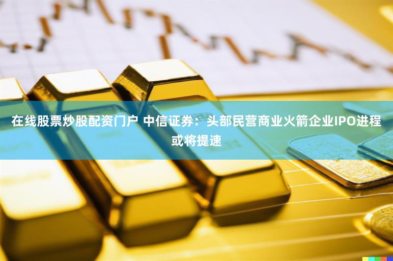 在线股票炒股配资门户 中信证券:头部民营商业火箭企业IPO进程或将提速