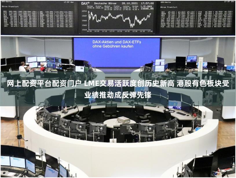 网上配资平台配资门户 LME交易活跃度创历史新高 港股有色板块受业绩推动成反弹先锋