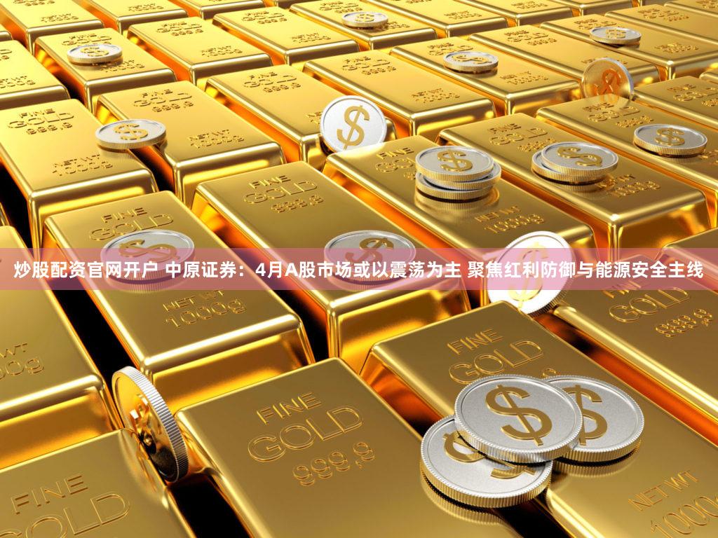 炒股配资官网开户 中原证券：4月A股市场或以震荡为主 聚焦红利防御与能源安全主线