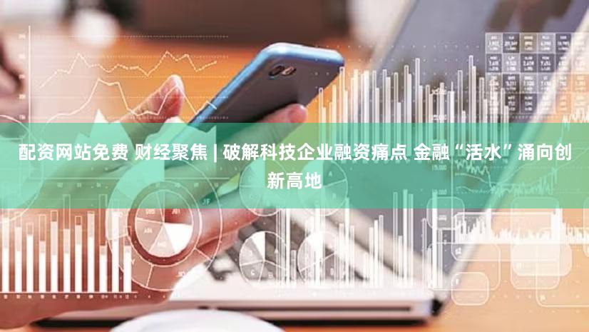 配资网站免费 财经聚焦 | 破解科技企业融资痛点 金融“活水”涌向创新高地