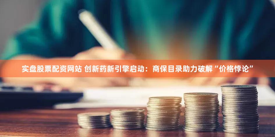 实盘股票配资网站 创新药新引擎启动:商保目录助力破解“价格悖论”