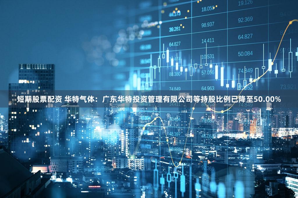 短期股票配资 华特气体：广东华特投资管理有限公司等持股比例已降至50.00%