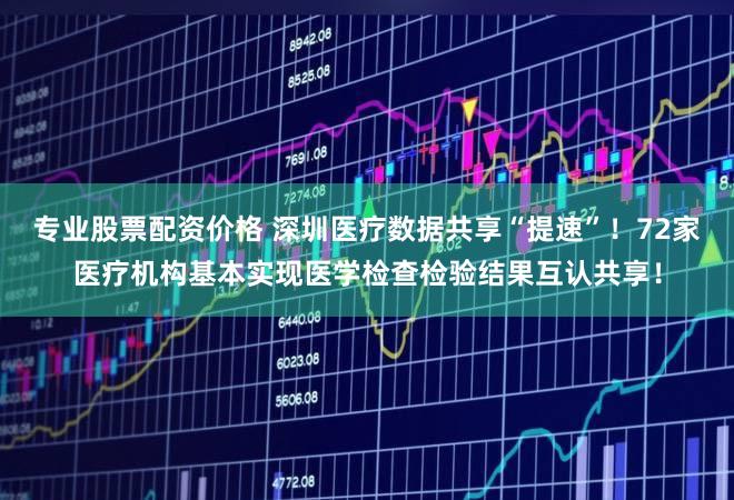 专业股票配资价格 深圳医疗数据共享“提速”！72家医疗机构基本实现医学检查检验结果互认共享！