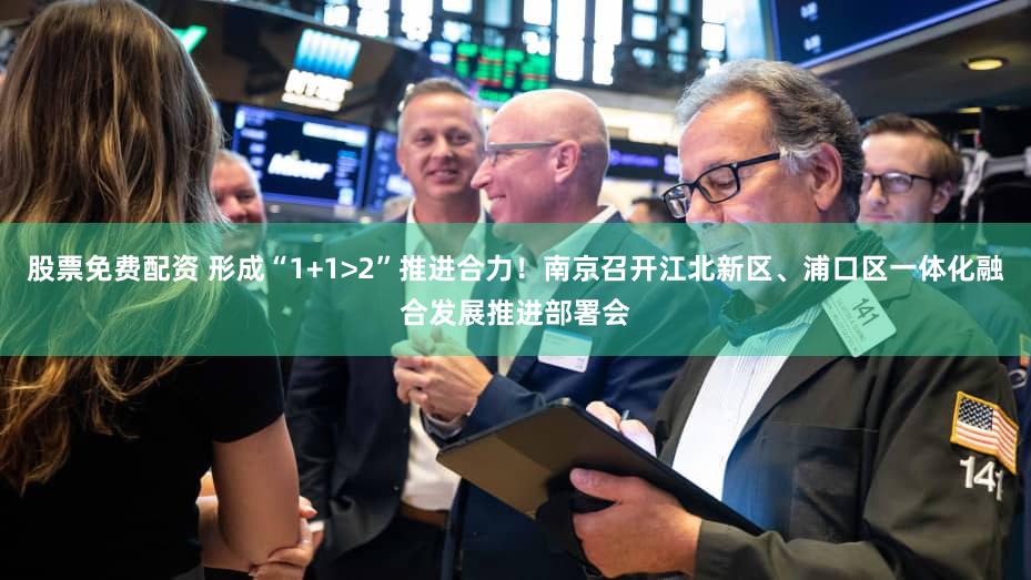 股票免费配资 形成“1+1>2”推进合力!南京召开江北新区、浦口区一体化融合发展推进部署会