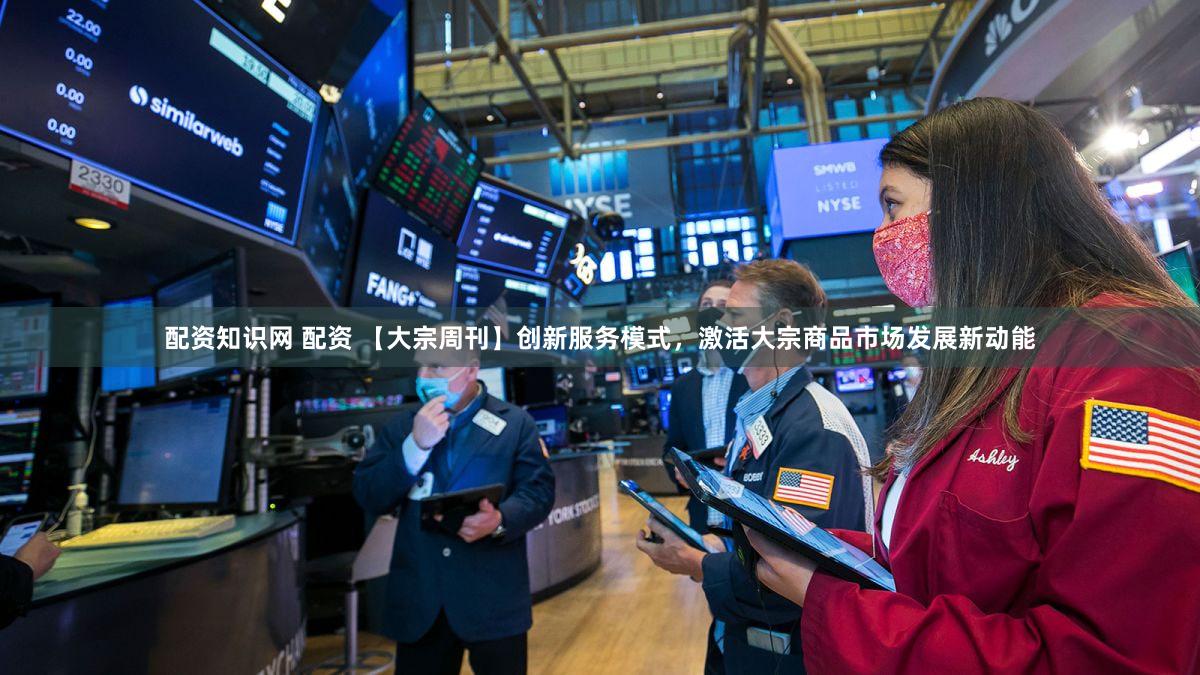 配资知识网 配资 【大宗周刊】创新服务模式，激活大宗商品市场发展新动能