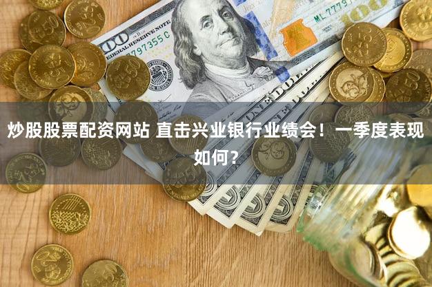 炒股股票配资网站 直击兴业银行业绩会！一季度表现如何？