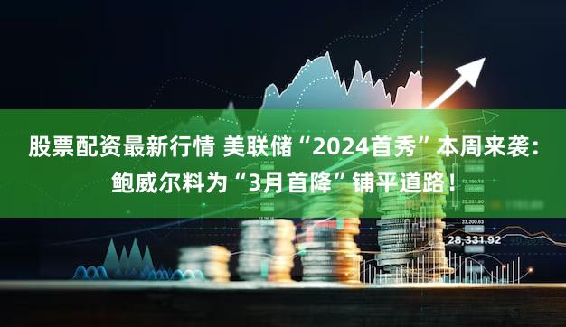 股票配资最新行情 美联储“2024首秀”本周来袭：鲍威尔料为“3月首降”铺平道路！